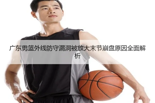 广东男篮外线防守漏洞被放大末节崩盘原因全面解析
